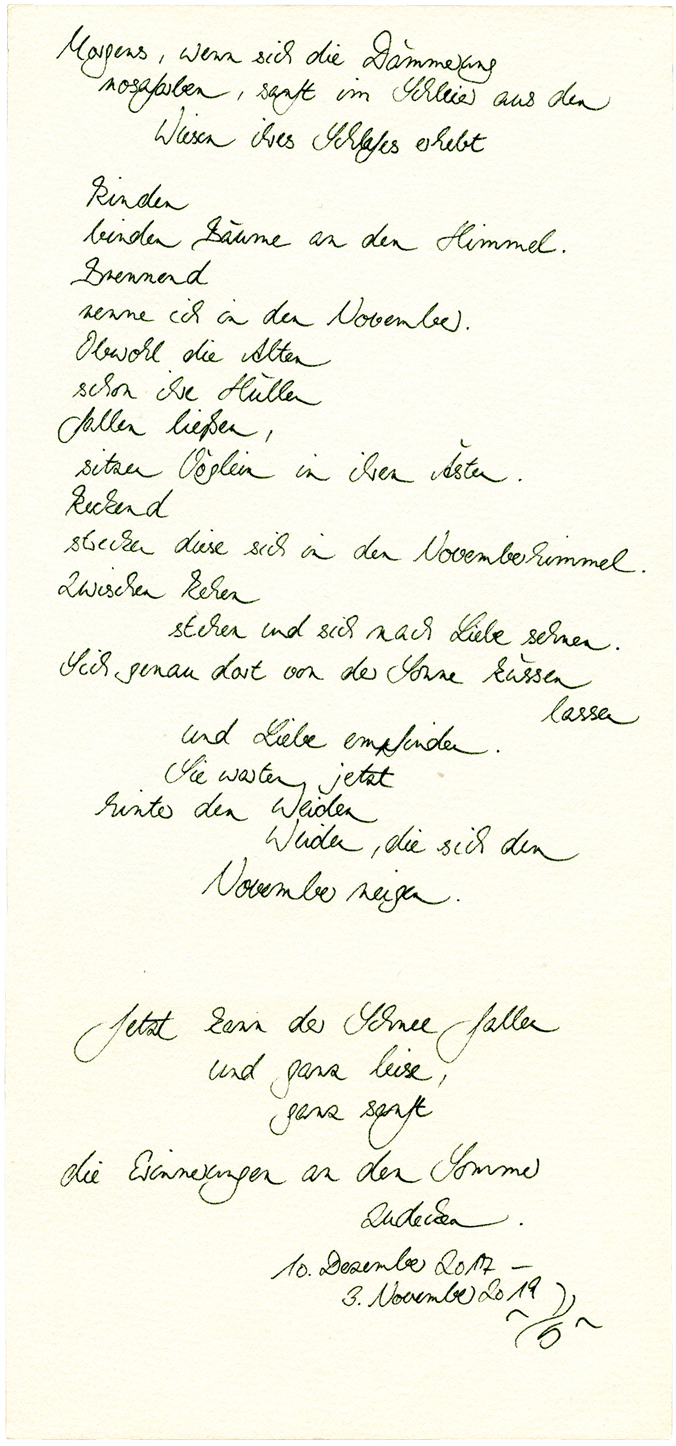 In ~YS~’ Handschrift: Morgens, wenn sich die Dämmerung / rosafarben, sanft im Schleier aus den / Wiesen ihres Schlafes erhebt / Rinden / binden Bäume an den Himmel. / Brennend / renne ich in den November. / Obwohl die Alten / schon ihre Hüllen / fallen ließen, / sitzen Vögeln in ihren Ästen. / Reckend / strecken sich diese in den Novemberhimmel. / Zwischen Rehen / stehen und sich nach Liebe sehnen. / Sich genau dort von der Sonne küssen / lassen / und Liebe empfinden. / Sie warten jetzt / hinter den Weiden / Weiden, die sich dem / November neigen. / / Jetzt kann der Schnee fallen / und ganz leise, / ganz sanft / die Erinnerungen an den Sommer / zudecken. / 10. Dezember 2017 - / 3. November 2019 ~YS~